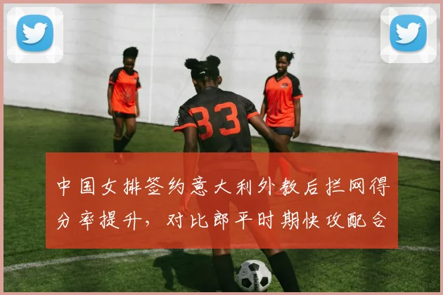 中国女排签约意大利外教后拦网得分率提升，对比郎平时期快攻配合成功率下降5%