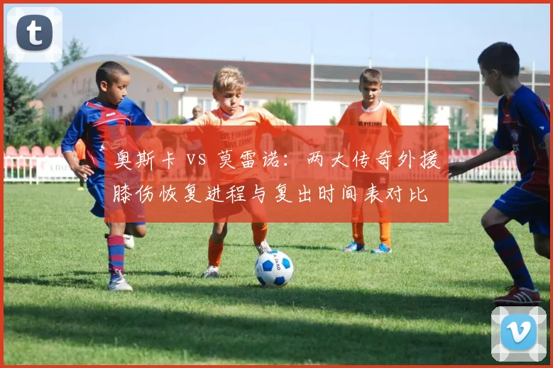 奥斯卡 vs 莫雷诺：两大传奇外援膝伤恢复进程与复出时间表对比