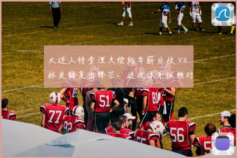 大连人特索涅夫续约年薪分歧 vs 林良铭复出锋芒，进攻体系依赖对比