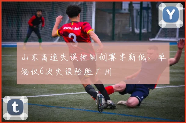 山东高速失误控制创赛季新低，单场仅6次失误险胜广州