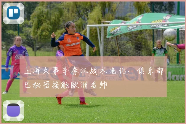 上海久事李春江战术老化，俱乐部已秘密接触欧洲名帅