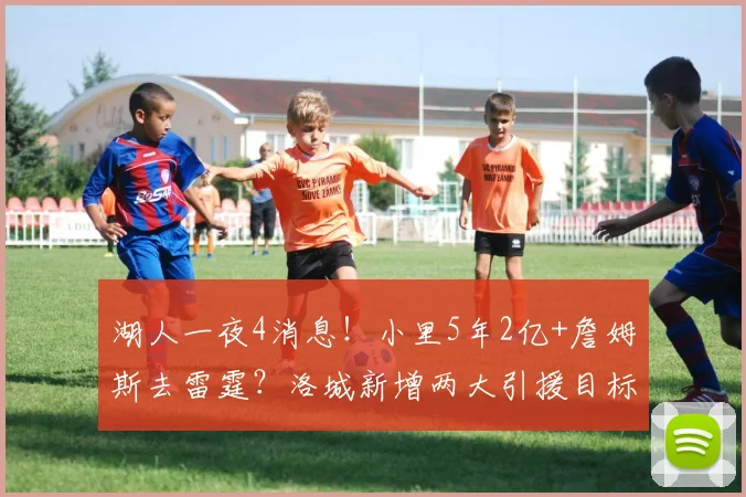 湖人一夜4消息！小里5年2亿+詹姆斯去雷霆？洛城新增两大引援目标