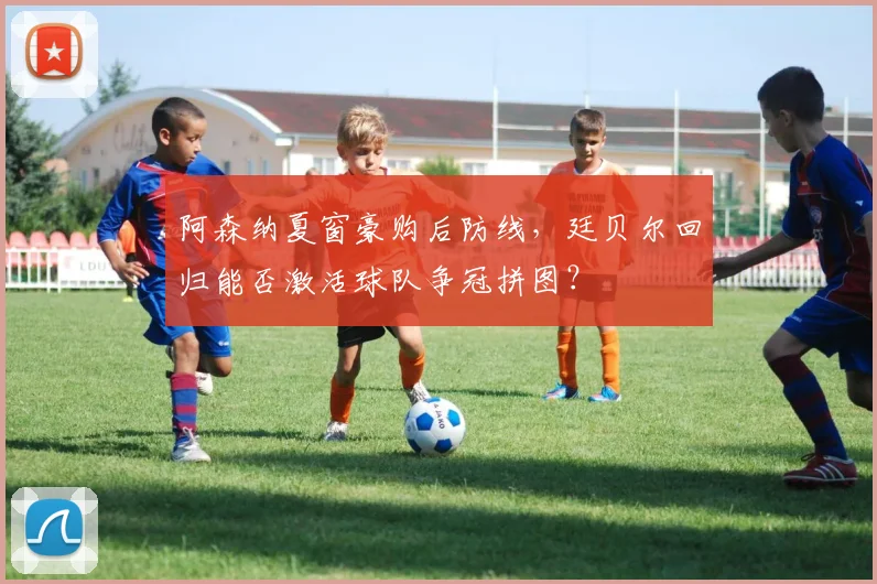 阿森纳夏窗豪购后防线,廷贝尔回归能否激活球队争冠拼图?