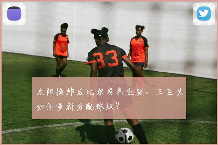 太阳换帅后比尔角色生变,三巨头如何重新分配球权?