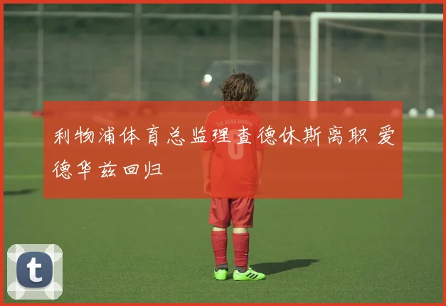 利物浦体育总监理查德休斯离职 爱德华兹回归