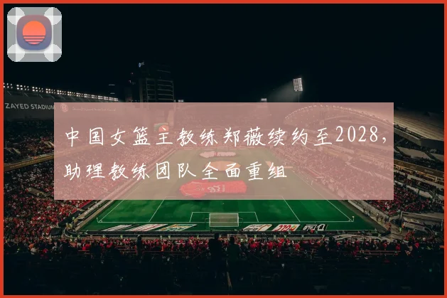 中国女篮主教练郑薇续约至2028,助理教练团队全面重组